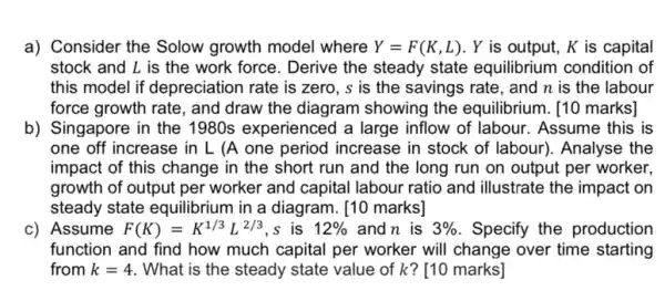 a) Consider the Solow growth model where Y=F(K,L) . Y is output, K is capital
stock and L is the work force. Derive the steady state equilibrium condition of
this model if depreciation rate is zero, s is the savings rate , and n is the labour
force growth rate, and draw the diagram showing the equilibrium [10 marks]
b) Singapore in the 1980s experienced a large inflow of labour . Assume this is
one off increase in L (A one period increase in stock of labour). Analyse the
impact of this change in the short run and the long run on output per worker.
growth of output per worker and capital labour ratio and illustrate the impact on
steady state equilibrium in a diagram. [10 marks]
c) Assume F(K)=K^1/3L^2/3 ,s is 12%  and n is 3%  . Specify the production
function and find how much capital per worker will change over time starting
from k=4 . What is the steady state value of k?[10 marks]