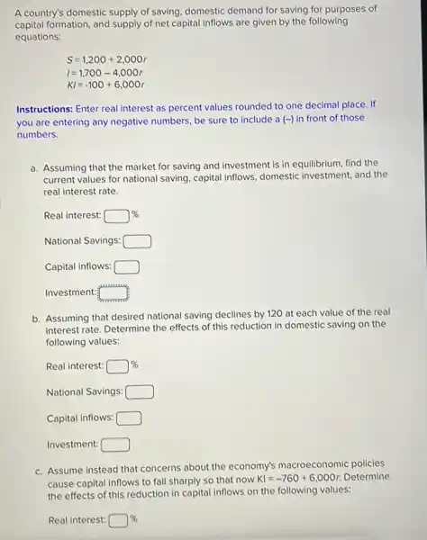 A country's domestic supply of saving, domestic demand for saving for purposes of
capital formation, and supply of net capital inflows are given by the following
equations:
S=1,200+2,000r
I=1,700-4,000r
KI=-100+6,000r
Instructions: Enter real interest as percent values rounded to one decimal place. If
you are entering any negative numbers, be sure to include a(-) in front of those
numbers.
a. Assuming that the market for saving and investment is in equilibrium, find the
current values for national saving, capital inflows ,domestic investment, and the
real interest rate.
Real interest: square % 
National Savings: square 
Capital inflows: square 
Investment: square 
b. Assuming that desired national saving declines by 120 at each value of the real
interest rate. Determine the effects of this reduction in domestic saving on the
following values:
Real interest: square % 
National Savings: square 
Capital inflows: square 
Investment: square 
c. Assume instead that concerns about the economy's macroeconomic policies
case capital inflows to fall sharply so that now KI=-760+6,000r Determine
Real interest: square %