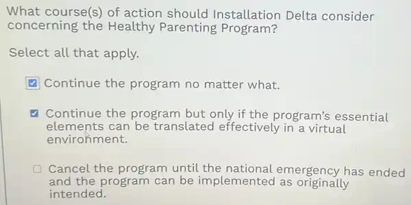 What course(s)of action should Installation Delta consider
concerning the Healthy Parenting Program?
Select all that apply.
Continue the program no matter what.
√ Continue the program but only if the program's essential
elements can be translated effectively in a virtual
environment.
Cancel the program until the national emergency has ended
and the program can be implemented as originally
intended.