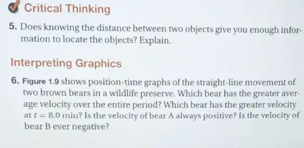 Critical Thinking
5. Does knowing the distance between two objects give you enough infor-
mation to locate the objects? Explain.
Interpreting Graphics
6. Figure 1.9 shows position-time graphs of the straight-line movement of
two brown bears in a wildlife preserve . Which bear has the greater aver
age velocity over the entire period? Which bear has the greater velocity
at t=8.0min ? Is the velocity of bear A always positive? Is the velocity of
bear B ever negative?