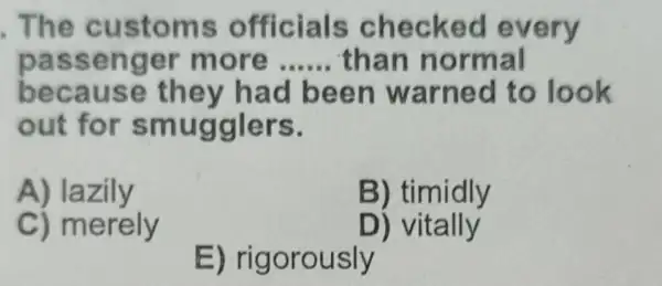 The cu stoms off hec ked every
pass enger m ore __ than n ormal
beca use een w a rned to look
out for s m ugglers.
A) lazily
B) timidly
C) merely
D) vitally
E) rigorously