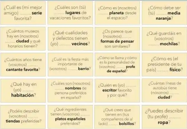 ¿Cuál es (mi mejor
amigo) __ serie
favorita?
¿Cuántos museos
hay en (nosotros)
__ ciudad y qué
horarios tienen?
¿Cuántos años tiene
(vosotros) __
cantante favorita?
¿Qué hay en
(yo) __
habitación?
¿Podéis describir
(vosotros) __
tiendas preferidas?
¿Cuáles son (tú)
__ lugares de
vacaciones favoritos?
¿Qué cualidades
y defectos tienen
(yo) __ vecinos?
¿Cuáles la fiesta más
importante de
(vosotros) __ barrio?
¿Cuáles son (nosotros)
__ nombres de
persona preferidos
en español?
¿Qué ingredientes
tienen (vosotros) __
platos españoles
preferidos?
¿Cómo es (nosotros)
__ planeta desde
el espacio?
¿Os parece que
(nosotros) __
formas de pensar
son similares?
¿Cómo se llama y cómo
es.la personalidad de
(vosotros) __ profe
de español?
¿Quién es (yo) .......... __
escritor favorito
y por qué?
¿Qué crees que
tienen en (tus
compañeros de al
(ado) __ bolsillos?
¿Cómo debe ser
(tú) __ . media
naranja?
¿Qué guardáis en
(vosotros)
__ mochilas?
¿Cómo es (el
presiciente de tu
país __ . físico?
¿Cuántas lineas de
autobús tiene
(nosotros) __
ciudad?
¿Puedes describir
(tu profe) __
ropa?