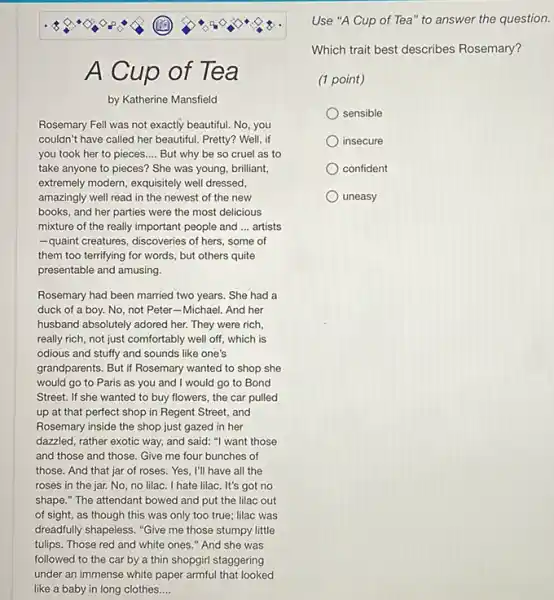 A Cup of Tea
by Katherine Mansfield
Rosemary Fell was not exactly beautiful. No, you
couldn't have called her beautiful. Pretty? Well, if
you took her to pieces __ But why be so cruel as to
take anyone to pieces?She was young, brilliant,
extremely modern, exquisitely well dressed.
amazingly well read in the newest of the new
books, and her parties were the most delicious
mixture of the really important people and __ artists
-quaint creatures, discoveries of hers, some of
them too terrifying for words, but others quite
presentable and amusing.
Rosemary had been married two years. She had a
duck of a boy.No, not Peter-Michael And her
husband absolutely adored her.They were rich,
really rich, not just comfortably well off, which is
odious and stuffy and sounds like one's
grandparents. But if Rosemary wanted to shop she
would go to Paris as you and I would go to Bond
Street. If she wanted to buy flowers, the car pulled
up at that perfect shop in Regent Street and
Rosemary inside the shop just gazed in her
dazzled, rather exotic way.and said: "I want those
and those and those Give me four bunches of
those. And that jar of roses. Yes, I'll have all the
roses in the jar. No no lilac. I hate lilac . It's got no
shape." The attendant bowed and put the lilac out
of sight, as though this was only too true; lilac was
dreadfully shapeless. "Give me those stumpy little
tulips. Those red and white ones." And she was
followed to the car by a thin shopgirl staggering
under an immense white paper armulthatlooked
Use "A Cup of Tea" to answer the question.
Which trait best describes Rosemary?
(1 point)
sensible
insecure
confident
uneasy