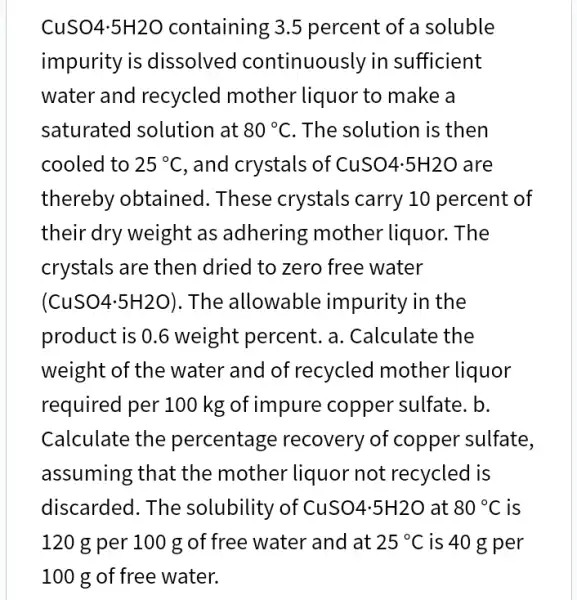 CuSO4.5H2O containing ; 3.5 percent of a soluble
impurity is dissolved continuously in sufficient
water and recycled mother liquor to make a
saturated solution at 80^circ C . The solution is then
cooled to 25^circ C , and crystals of CuSO4.5H2O are
thereby obtained . These crystals carry 10 percent of
their dry weight as adhering mother liquor. The
crystals are then dried to zero free water
(CuSO4cdot 5H2O) . The allowable impurity in the
product is 0.6 weight percent. a . Calculate the
weight of the water and of recycled mother liquor
required per 100 kg of impure copper sulfate. b.
Calculate the percentage recovery of copper sulfate,
assuming that the mother liquor not recycled is
discarded. The solubility of Cu SO4.5H2O at 80^circ C is