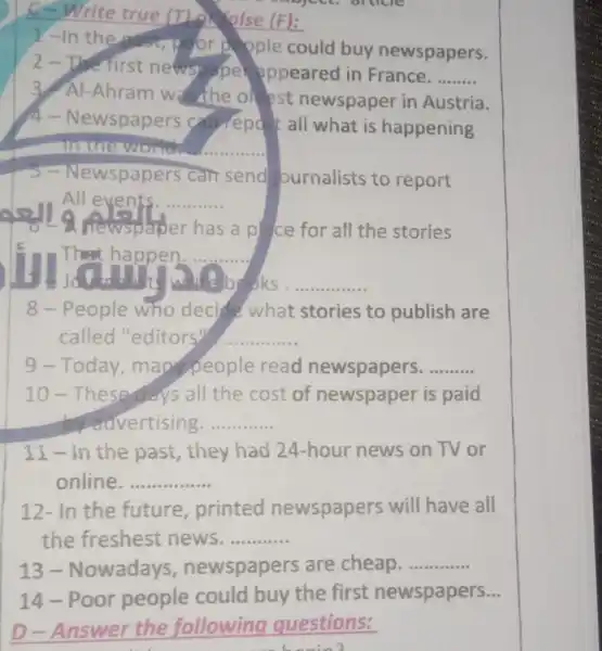 C-Write true (The Kalse (F):
I-In the or pople could buy newspapers.
2-The first newspape appeared in France.
__
3. Al-Ahram was the ollest newspaper in Austria.
4-Newspapers can report all what is happening
in the world. __
wspapers can send ournalists to report
All events. __
I a newspaper has a pl ce for all the stories
s
That happen. __
books __
8-People who decide what stories to publish are
called "editors? __
9-Today mapple read newspapers. __
10-These days all the cost of newspaper is paid
do ouvertising. __
11-in the past, they had 24-hour news on TV or
online __
12- In the future , printed newspapers will have all
the freshest news. __
13-Nowadays newspapers are cheap. __
14-Poor people could buy the first newspapers __
D-Answer the following questions:
beain