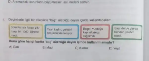 D) Aramizdaki sorunlarin büyùmesinin asil nedeni sensin.
2. Deyimlerle ilgili bir etkinlikte "bas" sôzcuộu deyim icinde kullanilacaktir:
Sorunlanyla baga cik-
mayi bir tùrlü ogrene-
medi.
Yagh kadin, gelinini
baş üstünde tutuyor
Bagini vurdugu
kapi oldukça
saglamdi
Başi derde girince
benden yardim
istedi.
Buna gōre hangi kartta "baş" sôzcügù deylm icinde kullanilmamiştir?
A) San
B) Mavi
C) Kirmizi
D) Yesil