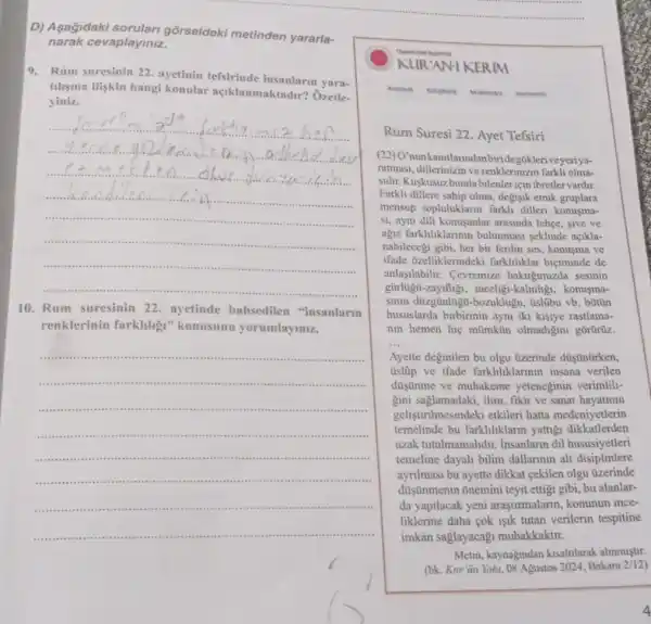 D) Asagidaki gõrseldeki metinden yararla-
narak cevaplayiniz.
9. Rum suresinin 22 ayetinin tefsirinde yara-
tilisma iliskin hangi konular açiklanmaktadir?Ôzetle-
yiniz.
__
her
......................................................................
a.....................................................................
 .
.
 ..
10. Rum suresinin 22. ayetinde bahsedilen "insanlarm
renklerinin farklihg "konusunu yorumlayiniz.
__
......................................................................
.
........
............sessinas
itis ..
........... . . . ..
.... ............................
KUR'AN-I KERM
Anasayta Kutiphane Mutimedya Viycianing
Rum Suresi 22. Ayet Tefsiri
(22) O'nunkanitlanndanbiride gokleriveyeriya-
ratmasi, dillerinizin ve renklerinizin farkli olma-
sidht. Kuskusuzbunda bilenler için ibretler vardir.
Farkli dillere sahip olma degisik etnik gruplara
mensup topluluklarn farkli dilleri konusma-
st, aynu dili konusanlar arasinda lehec, sive ve
ague farkliliklannin bulunmasi seklinde açikla-
nabilecegi gibi, her bir ferdin ses, konusma ve
ifade ozelliklerindeki farkliliklar biçiminde de
anlaşilabilir. Cevremize baktugumizda sesinin
gũrlugủ-zayifligi, inceligi -kalinligi, konusma-
sinin düzgünluga-bozuklugu , úslübu vb. bũtũn
hususlarda birbirinin ayni iki kişiye rastlama-
nin hemen hiç mũmkün olmadigini gorürüz.
__
Ayette deginilen bu olgu üzerinde düşünürken,
üslüp ve ifade farkliliklarinin insana verilen
düisünme ve muhakeme yeteneginin verimlili.
gini saglamadaki, ilim, fikir ve sanat hayatinin
gelist irilmesindeki etkileri hatta medeniyetlerin
temelinde bu farklihklarm yattig dikkatlerden
uzak tutulmamalidir.Insanlarin dil hususiyetleri
temeline dayali bilim dallarinin alt disiplinlere
aynImasi bu ayette dikkat cekilen olgu üzerinde
düişünmenin õnemini teyit ettigi gibi, bu alanlar-
da yapilacak yeni araştirmalarin, konunun ince-
liklerine daha cok işik tutan verilerin tespitine
imkân saglayacagi muhakkaktir.
Metin, kaynagindan kisaltlarak alinmistir
(bk. Kur'ân Yolu.08 Agustos 2024, Bakara 2/12