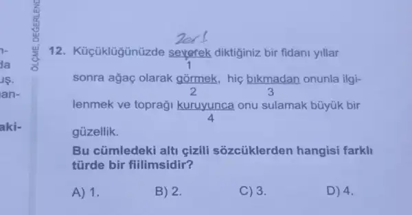 da
IS.
an-
aki-
12. Küçüklügün izde sevefek diktiginiz bir fidani yillar
sonra agaç olarak górmek hig bikmadan onunla ilgi-
2	3
lenmek ve toprag kuruyunca onu sulamak büyúk bir
4
gủzellik.
Bu cümledeki alti cizili sozcüklerden hangisi farkli
türde bir fiilimsidir?
A) 1.
B) 2.
C) 3.
D) 4.