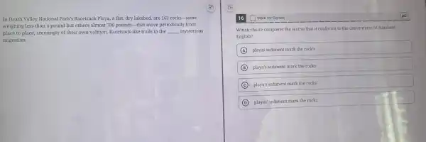 In Death Valley National Park's Racetrack Playa, a flat, dry lakebed, are 162 rocks-some
weighing less than a pound but others almost 700 pounds-that move periodically from
place to place, seemingly of their own volition Racetrack-like trails in the __ mysterious
migration.
16
Which choice completes the text so that it conforms to the conventions of Standard
English?
A playas sediment mark the rock's
B playa's sediment mark the rocks
C playa's sediment mark the rocks'
D playas' sediment mark the rocks'