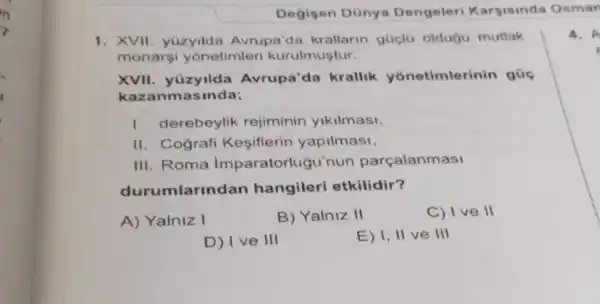 Degisen Dünya Dengeleri Karsisinda Osman
1. XVII. yüzyilda Avrupa'da krallarin güclü oldugu mutlak
monarsi yonetimleri kurulmuştur.
XVII. yüzyilda Avrupa'da krallik yonetimlerinin gúc
kazanmas inda;
I. derebeylik rejiminin yikilmasi,
II. Cografi Kesiflerin yapilmasi,
III. Roma Imparatorlugu'nun parçalanmasi
durumlarind an hangileri etkilidir?
A) Yalniz I
B) Yalniz II
C) I ve II
D) I ve III
E) I, II ve III
4. A