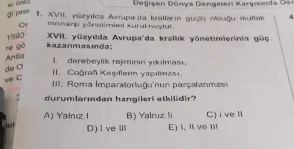 Degisen Dünya Dengeleri Karsisinda Osr
1. XVII. yuzyilda Avrupa'da krallarin gúclü oldugu mutlak
monarsi yonetimleri kurulmuştur.
XVII. yüzyilda Avrupa'da krallik yonetimlerinin gúc
kazanmasinda;
I. derebeylik rejiminin yikilmasi,
II. Cografi Kesiflerin yapilmasi,
III. Roma imparatorlugu'nun parçalanmasi
durumlarin dan hangileri etkilidir?
A) Yalniz I
B) Yalniz II
C) I ve II
D) I ve III
E) 1,ll ve III
4