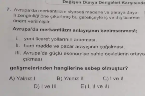 Değisen Dũnya Dengeleri Karsisinda
7. Avrupa'da merkantiliz m siyaseti madene ve paraya daya-
li zenginligi òne cikartmis bu gerekçeyle iç ve dis ticarete
ônem verilmiştir.
Avrupa'da merkantili zm anlayişinir benimsenmesi;
I. yeni ticaret yollarlnln aranmasi,
II. ham madde ve pazar arayisinin cogalmasi,
III. Avrupa'da gúclü ekonomiye sahip devletlerin ortaya
Clkmasi
gelismelerinden hangilerine sebep olmuştur?
A) Yalniz I
B) Yalniz II
C) I ve II
D) I ve III
E) I, II ve III