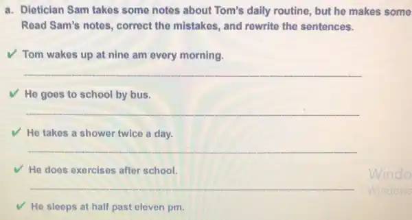 a. Dietician Sam takes some notes about Tom's daily routine, but he makes some
Read Sam's notes , correct the mistakes, and rewrite the sentences.
Tom wakes up at nine am every morning.
__
He goes to school by bus.
__
He takes a shower twice a day.
__
He does exercises after school.
__
He sleeps at half past eleven pm.
Windo
Windows