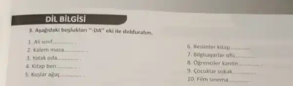 DiL BILGiSI
3. Agagidaki bosluklari"-DA" eki ile dolduralim.
1. Ali sinif __
2. Kalem masa __
3. Yatak oda __
4. Kitap ben __
5. Kuslar agaç __
6. Resimler kitap __
7. Bilgisayarlar ofis __
8. Ogrenciler kantin __
9. Cocuklar sokak __
10. Film sinema __