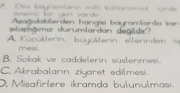 Dini bo ramlarin mill kulturumuz icinde
onemli bir yeri vardir
Asagidak lerden bayramlarda kar
silastigimiz dur umlarda n degildir?
iklerin , buyuklerin ellerinden o
mesi.
B. Sokak ve caddelerin súslenmesi.
C. Akrabalarin zi yaret edilmesi.
Misat irlere asl.