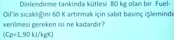 Dinlendirme tanklnda kútlesi 80 kg olan bir Fuel-
Oil'in slcakligini 60 K artirmak icin sabit basing isleminde
verilmesi gereken ISI ne kadardir?
(Cp=1,90kJ/kgK)