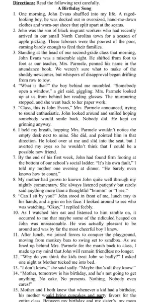 Directions: Read the following text carefully.
A Birthday Song
1. One morning, John Evans shuffled into my life . A raged-
looking boy, he was decked out in oversized , hand-me-down
clothes and worn-out shoes that split apart at the seams.
2. John was the son of black migrant workers who had recently
arrived in our small North Carolina town for a season of
apple picking. These laborers were the poorest of the poor,
earning barely enough to feed their families.
3. Standing at the head of our second-grade class that morning,
John Evans was a miserable sight. He shifted from foot to
foot as our teacher.Mrs. Parmele, penned his name in the
attendance book. We weren't sure what to make of the
shoddy newcomer, but whispers of disapproval began drifting
from row to row.
4. "What is that?" the boy behind me mumbled . "Somebody
open a window," a girl said, giggling. Mrs . Parmele looked
up at us from behind her reading glasses . The murmuring
stopped, and she went back to her paper work.
5. "Class, this is John Evans," Mrs. Parmele announced, trying
to sound enthusiastic. John looked around and smiled hoping
somebody would smile back Nobody did. He kept on
grinning anyway.
6. I held my breath, hopping Mrs. Parmele wouldn't notice the
empty desk next to mine. She did, and pointed him in that
direction. He loked over at me and slid into the seat, but I
averted my eyes so he wouldn't think that I could be a
possible new friend.
7. By the end of his first week, John had found firm footing at
the bottom of our school's social ladder. "It's his own fault," I
told my mother one evening at dinner. "He barely even
knows how to count."
8. My mother had grown to known John quite well through my
nightly commentary. She always listened patiently but rarely
said anything more than a thoughtful "hmmm" or "I see."
9. "Can I sit by you?"John stood in front of me, lunch tray in
his hands, and a grin on his face , I looked around to see who
was watching. "Okay," I replied feebly.
10. As I watched him eat and listened to him ramble on, it
occurred to me that maybe some of the ridiculed heaped on
John was unreasonable. He was actually pleasant to be
around and was by far the most cheerful boy I knew.
11. After lunch, we joined forces to conquer the playground,
moving from monkey bars to swing set to sandbox. As we
lined up behind Mrs . Parmele for the march back to class, I
made up my mind that John will remain friendless no longer.
12. "Why do you think the kids treat John so badly?" I asked
one night as Mother tucked me into bed.
13. "I don't know," she said sadly."Maybe that's all they know."
14. "Mother, tomorrow is his birthday, and he's not going to get
15. Mother and I both knew that whenever a kid had a birthday,
his mother would bring cuncakes and narty favors for the
entire class. Between my birthday and my sister's my mom.