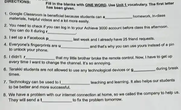 DIRECTIONS:
Fill in the blanks with ONE WORD. Use Unit 1 vocabulary. The first letter
has been given.
1. Google Classroom is beneficial because students can a
__ homework, in-class
materials, helpful videos and a lot more easily.
2. You need to check if you can log in to your Achieve 3000 account before class this afternoon.
You can do it during r
__
3. Iset up a Facebook
__ last week and already have 25 friend requests.
4. Everyone's fingerprints are u __ and that's why you can use yours instead of a pin
to unlock your phone.
5. I didn't r __ that my little brother broke the remote control Now, I have to get up
every time I want to change the channel. It's so annoying.
6. Terakki students are not allowed to use any technological devices or g __ during break
times.
7. Technology can be used to I __ teaching and learning. It also helps our students
to be better and more successful.
B. We have a problem with our internet connection at home, so we called the company to help us.
They will send a __ to fix the problem tomorrow.