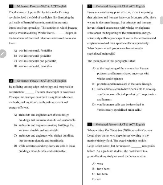 The discovery of penicillin by Alexander Fleming
revolutionized the field of medicine . By disrupting the
cell walls of harmful bacteria , penicillin prevents
infections from spreading . This antibiotic., which became
widely available during World War II. __ helped in
the treatment of bacterial infections and saved countless
lives.
A) was instrumental . Penicillin
B) was instrumental penicillin
C) was instrumental and penicillin
D) was instrumental , penicillin
Mohamed Fawzy -SAT &ACT English
By utilizing cutting -edge technology and materials in
construction, __ The new skyscraper in downtown
Chicago for example . was built using these advanced
methods , making it both earthquake -resistant and
energy -efficient.
A)architects and engineers are able to design
buildings that are more durable and sustainable.
B)architects and engineers making buildings that
are more durable and sustainable.
C)architects and engineers who design buildings
that are more durable and sustainable.
D) while architects and engineers are able to make
buildings more durable and sustainable.
Mohamed Fawzy -SAT & ACT English
From an evolutionary point of view, it's not surprising
that primates and humans have von Economo cells, since
we are in the same lineage . But primates and humans
haven't shared an ancestor with whales or elephants
since about the beginning of the mammalian lineage,
some sixty million years ago . It seems that cetaceans and
elephants evolved their spindle cells independently.
What factors would produce such emotionally
specialized brain cells?
The main point of this paragraph is that:
A) at the beginning of the mammalian lineage,
primates and humans shared ancestors with
whales and elephants.
B)primates and humans are in the same lineage.
C) some animals seem to have been able to develop
von Economo cells independently from primates
and humans.
D) von Economo cells can be described as
"emotionally specialized brain cells."
Mohamed Fawzy -SAT &ACT English
When writing The Silent Sea (2020),novelist Carmen
Leigh drew on her own experiences working in the
marine biology field. The award -winning book is
Leigh's first novel.but her research __ recognized
before. As a graduate student.. she contributed to a
groundbreaking study on coral reef conservation.
A) were
B) have been
C) has been
D) are