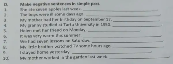 D.
Make negative sentences in simple past.
1.
She ate seven apples last week. __
2.
The boys were ill some days ago. __
3.
My mother had her birthday on September 17. __
4.
My granny studied at Tartu University in 1950. __
5.
Helen met her friend on Monday. __
6.
It was very warm this summer. __
7.
We had seven lessons on Saturday. __
8.
My little brother watched TV some hours ago. __
9.
I stayed home yesterday. __
10.
My mother worked in the garden last week. __