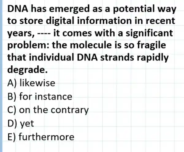 DNA h as em erge d as a p ot ential w ay
to sto re digit al infor mation in rece nt
year s, - It c omes with a significa nt
problem ; the mole cule is s o fragile
that ual DN A stran ds rap idly
degrad e.
A) lik ewise
B) for ins tanc e
C) on the cont rary
D) yet
E) furth ermo re