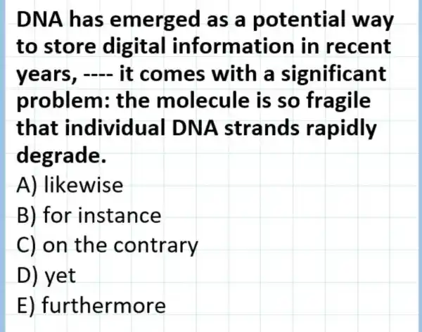 DNA h as em erged a s a po tential w ay
to store digita mation in rece nt
year s, - it come s with a significant
problem: th e mole cule is so fragile
that individ ual DN A stra nd s rapidly
degrad e.
A) like wise
B) for ins tanc e
C) on the contr ary
D) yet
E) furtherm ore