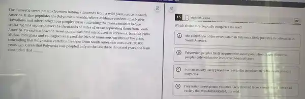 The domestic sweet potato (Ipomoea batatas) descends from a wild plant native to South
America. It also populates the Polynesian Islands, where evidence confirms that Native
Hawaiians and other Indigenous peoples were cultivating the plant centuries before
seafaring first occurred over the thousands of miles of ocean separating them from South
America. To explain how the sweet potato was first introduced in Polynesia botanist Pablo
Muñoz-Rodriguez and colleagues analyzed the DNA of numerous varieties of the plant,
concluding that Polynesian varieties diverged from South American ones over 100,000
years ago. Given that Polynesia was peopled only in the last three thousand years, the team
concluded that __
Mark for Review
Which choice most logically completes the text?
A
the cultivation of the sweet potato in Polynesia likely predates its cultivation in
South America.
B Polynesian peoples likely acquired the sweet potato from South American
peoples only within the last three thousand years.
C
human activity likely played no role in the introduction of the sweet potato in
Polynesia.
D Polynesian sweet potato varieties likely descend from a single South American
variety that was domesticated not wild.