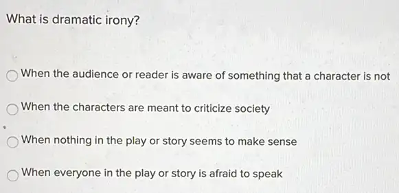 What is dramatic irony?
When the audience or reader is aware of something that a character is not
When the characters are meant to criticize society
When nothing in the play or story seems to make sense
When everyone in the play or story is afraid to speak