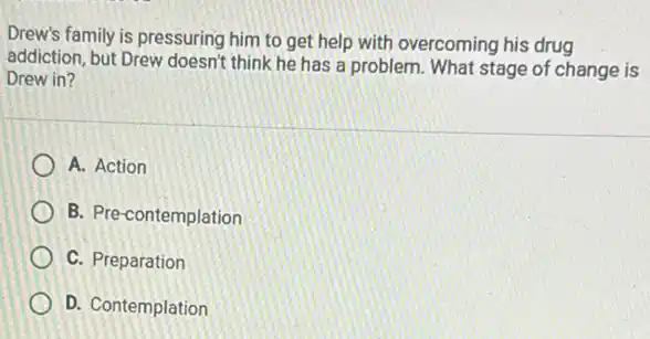 Drew's family is pressuring him to get help with overcoming his drug
addiction, but Drew doesn't think he has a problem. What stage of change is
Drew in?
A. Action
B. Pre-contemplation
C. Preparation
D. Contemplation