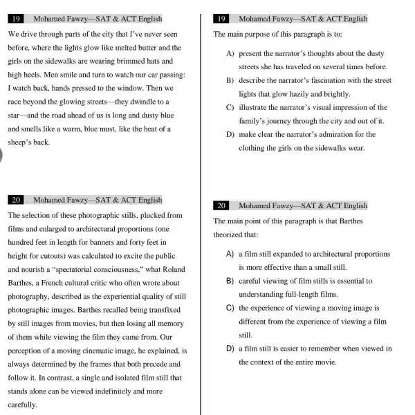 We drive through parts of the city that I've never seen
before, where the lights glow like melted butter and the
girls on the sidewalks are wearing brimmed hats and
high heels. Men smile and turn to watch our car passing:
I watch back , hands pressed to the window. Then we
race beyond the glowing streets they dwindle to a
star-and the road ahead of us is long and dusty blue
and smells like a warm, blue must , like the heat of a
sheep's back.
Mohamed Fawzy.-SAT & ACT English
The selection of these photographic stills, plucked from
films and enlarged to architectural proportions (one
hundred feet in length for banners and forty feet in
height for cutouts was calculated to excite the public
and nourish a "spectatorial consciousness,"what Roland
Barthes, a French cultural critic who often wrote about
photography,described as the experiential quality of still
photographic images. Barthes recalled being transfixed
by still images from movies, but then losing all memory
of them while viewing the film they came from . Our
perception of a moving cinematic image, he explained, is
always determined by the frames that both precede and
follow it. In contrast, a single and isolated film still that
stands alone can be viewed indefinitely and more
carefully.
19
The main purpose of this paragraph is to:
A) present the narrator's thoughts about the dusty
streets she has traveled on several times before.
B) describe the narrator's fascination with the street
lights that glow hazily and brightly.
C illustrate the narrator's visual impression of the
family's journey through the city and out of it.
D) make clear the narrator's ; admiration for the
clothing the girls on the sidewalks wear.
Mohamed Fawzy -SAT & ACT English
The main point of this paragraph is that Barthes
theorized that:
A a film still expanded to architectural proportions
is more effective than a small still.
B careful viewing of film stills is essential to
understanding full-length films.
C the experience of viewing a moving image is
different from the experience of viewing a film
still.
D a film still is easier to remember when viewed in
the context of the entire movie.
Mohamed Fawzy -SAT & ACT English