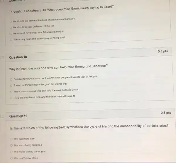 D
Throughout chapters
8-10
What does Miss Emma keep saying to Grant?
He should eat some of the food she made as a thank you.
He should go visit Jefferson at the jail.
He doesn't have to go visit Jefferson at the jail
She is very quiet and doesn't say anything at all.
Question 10
Why is Grant the only one who can help Miss Emma and Jefferson?
Besides family, teachers are the only other people allowed to visit in the jails
Tante Lou thinks it would be good for Grant's ego
There is no one else who can help them as much as Grant.
He is the only black man who the white men will listen to.
Question 11
In the text, which of the following best symbolizes the cycle of life and the inescapability of certain roles?
The sycamore tree
The wood being chopped
The mules pulling the wagon
The courthouse clock
0.5 pts
0.5 pts