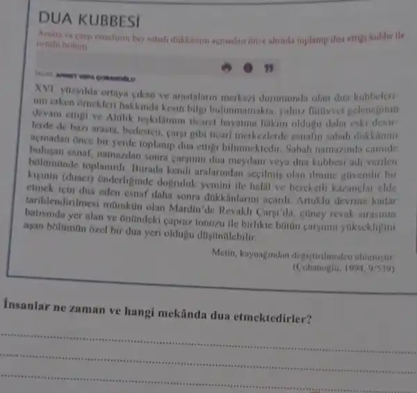 DUA KUBBESI
cargi esnafinin her sabah dikkanmi acmadan once altinda toplanip dua ettigi kubbe lle
ortalo bolim
XVI. yuzyilda ortaya cikan ve arastalarin merkezi durumunda olan dua kubbeleri-
nin erken omekler hakkinda kesin bilgi bulunmamakta, yalmu futivet geleneginin
devam ettigi ve Ahilik teskilatimn ticaret hayatina hakim oldugu daha eski devir-
lerde de bazi arasta bedesten, carsi gibi ticari merkezlerde esnafin sabah dakkanint
acmadan Once bir yerde toplanip dua ettig bilinmektedir. Sabah namazinda camide
bulusan esnaf, namazdan sonra caryinin dua meydan veya dua kubbesi adi verilen
bolamünde toplanird Burada kendi aralarindan secilmis olan ilmine glivenilir bir
kisinin (duact)Onderliginde dogruluk yemini ile helal ve bereketli kazanelar elde
etmck için dua eden esnaf daha sonra dukkânlarini açardi . Artuklu devrine kadar
tarihlendirilmesi mümkun olan Mardin'de Revakli Carsi'da, gúney revak strasinin
yer alan ve onündeki capraz tonozu ile birlikle buitin carsinin yúksekligini
asan bolümún ozel bir dua yeri oldugu dúsúnülebilir.
Metin, kaynagindan degistirilmeden alinmiştir.
(Cobanoglu, 1994,9/539
Insanlar ne zaman ve hangi mekânda dua etmektedirler?
......................................................................
__
......................
.	...........