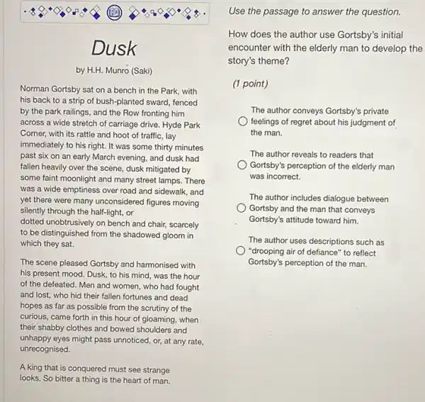 Dusk
by H.H. Munro (Saki)
Norman Gortsby sat on a bench in the Park, with
his back to a strip of bush-planted sward, fenced
by the park railings , and the Row fronting him
across a wide stretch of carriage drive. Hyde Park
Corner, with its rattle and hoot of traffic , lay
immediately to his right.It was some thirty minutes
past six on an early March evening, and dusk had
fallen heavily over the scene, dusk mitigated by
some faint moonlight and many street lamps. There
was a wide emptiness over road and sidewalk and
yet there were many unconsidered figures moving
silently through the half-light , or
dotted unobtrusively on bench and chair, scarcely
to be d distinguished from the shadowed gloom in
which they sat.
The so scene he pleased Gortsby and harmonised with
his present mood. Dusk to his mind, was the hour
of the defeated. Men and women, who had fought
and lost, who hid their fallen fortunes and dead
hopes as far as possible from the scrutiny of the
curious, came forth in this hour of gloaming , when
their shabby clothes and bowed shoulders and
unhappy eyes might pass unnoticed, or, at any rate,
unrecognised.
A king that is conquered must see strange
looks, So bitter a thing is the heart of man.
Use the passage to answer the question.
How does the author use Gortsby's initial
encounter with the elderly man to develop the
story's theme?
(1 point)
The author conveys Gortsby's private
feelings of regret about his judgment of
the man.
The author reveals to readers that
Gortsby's perception of the elderly man
was incorrect.
The author includes dialogue between
Gortsby and the man that conveys
Gortsby's attitude toward him.
The author uses descriptions such as
"drooping air of defiance "to reflect
Gortsby's perception of the man.