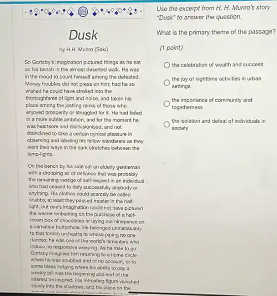 Dusk
by H.H. Munro (Saki)
So Gortsby's imagination pictured things as he sat
on his bench in the almost deserted walk He was
in the mood to count himself among the defeated.
Money troubles did not press on him; had he so
wished he could have strolled into the
thoroughfares of light and noise, and taken his
place among the jostling ranks of those who
enjoyed prosperity or struggled for it. He had failed
in a more subtle ambition, and for the moment he
was heartsore and disilusionised and not
disinclined to take a certain cynical pleasure in
observing and labeling his fellow wanderers as they
went their ways in the dark stretches between the
lamp-lights.
On the bench by his side sat an elderly gentleman
with a drooping air of defiance that was probably
the remaining vestige of self-respect in an individual
who had ceased to defy successfully anybody or
anything. His clothes could scarcely be called
shabby, at least they passed muster in the half-
light, but one's imagination could not have pictured
the wearer embarking on the purchase of a half-
crown box of chocolates or laying out ninepence on
a carnation buttonhole. He belonged unmistakably
to that forlorn orchestra to whose piping no one
dances; he was one of the world's lamenters who
induce no responsive weeping As he rose to go
Gortsby imagined him returning to a home circle
where he was snubbed and of no account , or to
some bleak lodging where his ability to pay a
weekly bill was the beginning and end of the
Use the excerpt from H. H. Munro's story
"Dusk" to answer the question.
What is the primary theme of the passage?
(1 point)
the celebration of wealth and success
the joy of nighttime activities in urban
settings
the importance of community and
togetherness
the isolation and defeat of individuals in
society