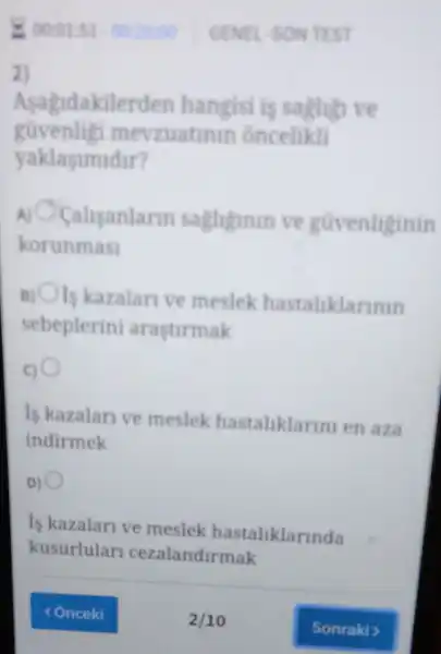 E 00:01:51.00 20:00 GENEL SON TEST
2)
Asagidakile rden hangisi is saghign ve
güvenligi m evzuatinin oncelikli
yaklasimidir?
A) Calisanlann saghginin vc guvenliginin
korunmasi
Is kazalan ve meslek hastaliklarinin
sebeplerini arastirmak
Is kazalan ve meslek hastaliklarin en aza
indirmek
is kazalar ve meslek hastaliklarinda
kusurlular cezalandirmak