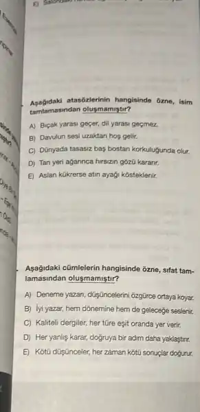 E) S
atasõzlerinin hangisinde ozne, isim
tamlamasindan olusmamiştir?
A) Biçak yarasi geçer dil yarasi geçmez.
B) Davulun sesi uzaktan hos gelir.
C) Dũnyada tasasiz bas bostan korkuluğunda olur.
D) Tan yeri ağarinca hirsizin gōzũ karanr.
E Aslan kükrerse atin ayaği kosteklenir.
Asağidaki cũmlelerin hangisinde 3zne, sifat tam-
lamasindan olusmamiştir?
A) Deneme yazan düişüncelerini đzgürce ortaya koyar.
B) lyi yazar, hem dõnemine hem de geleceğe seslenir.
C) Kaliteli dergiler, her tũre eşit oranda yer verir.
D Her yanlis karar, doğruya bir adim daha yaklaştinr.
E Kotü düşnceler, her zaman kotù sonuçlar dogurur.