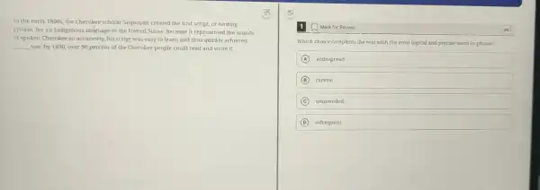 In the early 1800s.the Cherokee scholar Sequoyah created the first script, or writing
system, for an Indigenous language in the United States. Because it represented the sounds
of spoken Cherokee so accurately, his script was easy to learn and thus quickly achieved
__ use: by 1830, over 90 percent of the Cherokee people could read and write it.
1. Mark for Review
Which choice completes the text with the most logical and precise word or phrase?
A widespread
B careful
C unintended
D infrequent
