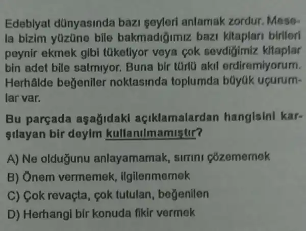 Edeblyat dünyasinda bazi seyleri anlamak zordur Mese
la bizim yüzüne bile bakmadiğimiz bazi birliori
peynir ekmek gibi tüketiyor veya cok sevdigimiz kitaplar
bin adet bile satmiyor. Buna bir tGrlü akil erdiremiyorum.
Herhalde begeniler noklasinda toplumda büyúk ucurum-
lar var.
Bu parçada asagidaki açiklamalardan hangisini kar-
silayan bir deyim kullanulmamistir?
A) Ne oldugunu anlayamamak simini cozememek
B) Ônem vermemek , ilgilenmemek
C) Cok revaçta cok tutulan , begenilen
D) Herhangi bir konuda fikir vermek