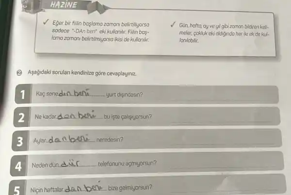 Eğer bir filin başlamo zomoni belirtiliyorso
sodece "DAn beri" eki kullonilir. Fillin bas-
lamo zomani belirtilmiyorso ikisi de kullanilir.
Gün, hofto, ay ve yil gibi zomon bildiren keli-
meler, cokluk eki oldiğindo her iki ek de kul-
Ionilabilir.
(2) Asağidaki sorulan kendinize gōre cevaplayiniz.
Kaç seneden __ yurt dişindasin?
__
2 Ne kadar. __ bu işte calisiyorsun?
__
3 Aylar...d. __ neredesin?
__
4. Neden dùn.
__ telefonunu açmiyorsun?
__
Niçin haftalar. __ bize gelmiyorsun?
__