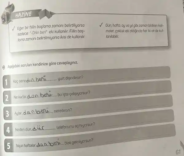 Eger bir filin başlomo zomani belirtiliyorso
sodece "-DAn beri" eki kullonilir. Fiilin bas-
lamo zomani belirtilmiyorso ikisi de kullanilir.
(B) Asagidaki sorulan kendinize gõre cevaplayiniz.
__ yurt dişindasin?
__
Ne kadar __ bu iste çalişiyorsun?
__
Aylar
__ nben neredesin?
__
A Neden dün. __
telefonunu açmiyorsun?
__
5 Niçin haftalar... __
bize be gelmiyorsun?
__
Gün, hofto, oy ve yil gibi zoman bildiren keli-
meler, cokluk eki oldiğindo her iki ek de kul-
Ionilabilir.