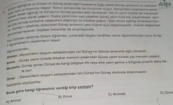 Eksencisi yil boyunca degigir. Bunun sonucunda ise mevsimler olusur Mevsimlerin olusmasinin temel
edikligine ve Dünya'nin Günes etrafindaki hareketine bagli olarak Gúnes isinlarinin bir merkeze
eksen olarak yasanir olarak yaşanir. Kuzey yarim küre yazi yaşarken gũney yanm küre kisi yaşamaktadir. Ayni
ve Dünya'nin Günes cevresindeki hareketidir Her iki yarim kürede de movsimler
birbininininde sonbahar yaşanirken digerinde de ilkbahar yaşanir. Eger eksen eğikligi olmasaydi Dún-
in etrafinda dolanirken Günes isinlarinin yere düyme açisi değişmeyecek sicaklik degisimleri
a. coklesmeyecek, bôylece mevsimler de olusmayacakti.
dersinde Didem ôğretmen, yukandaki bilgileri verdikten sonra ogrencilerinden konu ile ilgi-
1 ogrendiklerini sôylemlerini istiyor.
Oğrencilerden;
Ahmet: Mevsimlerin olusum sebeplerinden biri Dünya'nin dõnme ekseninin eğik olmasidir.
Emre : Kuzey yarim kürede ilkbahar mevsimi yaşanirken Güney yarim kürede yaz mevsimi yasanir.
Mustafa: Günes Işinlari Dünya'da hangi bolgeye dik veya dike yakin gelirse o bōlgede sicaklik daha faz-
la olur.
Ômer : Mevsimlerin olusum sebeplerinden biri Dünya'nin Günes etrafinda dolanmasidir.
itadelerini sôylũyorlar.
Buna gōre hangi ogrencinin verdig bilgi yanliştir?
A) Ahmet
B) Emre
C) Mustafa
D) Ome