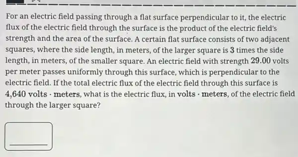 For an electric field passing through a flat surface perpendicular to it, the electric
flux of the electric field through the surface is the product of the electric field's
strength and the area of the surface. A certain flat surface consists of two adjacent
squares, where the side length, in meters, of the larger square is 3 times the side
length, in meters, of the smaller square. An electric field with strength 29.00 volts
per meter passes uniformly through this surface, which is perpendicular to the
electric field. If the total electric flux of the electric field through this surface is
4,640 volts - meters , what is the electric flux, in volts - meters , of the electric field
through the larger square?
__