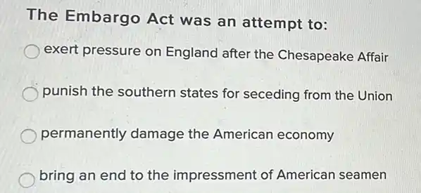 The Embargo Act was an attempt to:
exert pressure on England after the Chesapeake Affair
punish the southern states for seceding from the Union
permanently damage the American economy
bring an end to the impressment of American seamen