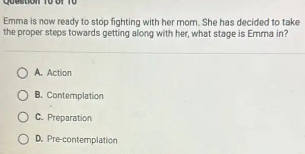 Emma is now ready to stop fighting with her mom. She has decided to take
the proper steps towards getting along with her,what stage is Emma in?
A. Action
B. Contemplation
C. Preparation
D. Pre-contemplation