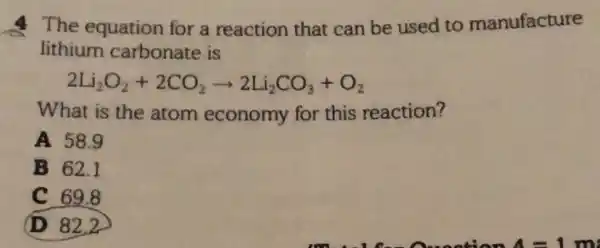 The equation for a reaction that can be used to manufacture
lithium carbonate is
2Li_(2)O_(2)+2CO_(2)arrow 2Li_(2)CO_(3)+O_(2)
What is the atom economy for this reaction?
A 58.9
B 62.1
C 69.8
(D) 82.2