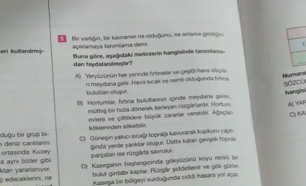 eri kullanilmiş-
duğu bir grup bi-
deniz canlilarin
ortasinda Kuzey
a ayni bizler gibi
ktan yararlaniyor.
c edeceklerini, ne
5 Bir varligin, bir kavramin ne oldugunu, ne anlama geldigini
açiklamaya tanimlama denir.
Buna gôre, aşağidaki metinlerin hangisinde tanimlama-
dan faydalanilmiştir?
A) Yeryüzünün her yerinde firtinalar ve cesitli hava olayla-
n meydana gelir. Hava sicak ve nemli olduğunda firtina
bulutlan olusur.
B) Hortumlar, firtuna bulutlannin içinde meydana gelen,
müthiş bir hizla dônerek ilerleyen rüzgârlardir. Hortum,
evlere ve ciftliklere büyúk zararlar verebilir. Agaçlan
koklerinden sôkebilit.
C) Günesin yakici sicaği topragi kavurarak kupkuru yapt:
ginda yerde yanklar olusur Ustte kalan gevgek toprak
parçalan ise rüzgârla savrulur;
D) Kasirganin baslangicinda gõkyüzünG koyu renkli bir
bulut girdabi kaplar. Rüzgâr ve gok gürler.
Kasirga bir bôlgeyi vurduğunda ciddi hasara yol açar.
1
square 
Numara
sozco
hangisi
A) YAF
C) KA