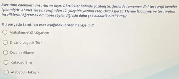 Eser Halk edebiyati unsurlarini taşir. Dortlukler holinde yazilmiştur Slirlerde tomamen dini-tasawufi konular
işlenmiştir.Ahmet Yesevi tarafindan 12 yüzyilda yazilan eser, Orta Asya Türklerine islamiyeti ve tasawufun
inceliklerini oğgretmek amacyla sôylendigi için daha çok didaktik nitelik taşir.
Bu parçada tanitilan eser aşağidakilerden hangisidir?
Muha kemet'ül-Lügateyn
Divanü Lügat'it Türk
Divan-1 Hikmet
Kutadgu Bilig
Atabet'ül-Hakayik