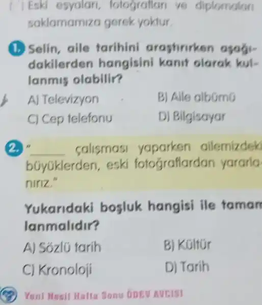 Eski esyalari , totograflan ve diplomalon
saklamam za gerek yoktur.
(1.) Selin, aile tarihin arastirirken
dakilerden hangisini kanif olarak kul-
lanmis olabilir?
A) Televizyon
B) Aile albGmG
C) Cep telefonu
D) Bilgisayar
2. __ calismasi yaparken ailemizdek
bóyGklerd len, eski fotograflardan yararla
niriz.
Yukarid aki bosluk hangisi ile faman
lanmalidir?
A) Sózlú tarih
B) Kúltúr
C) Kronoloji
D) Tarih
Yeni Mesil Hafta Sonu onev Aveist