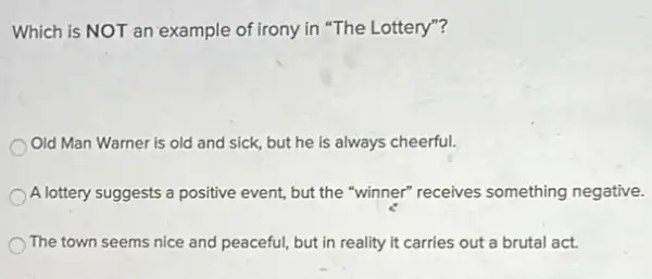 Which is NOT an example of irony in "The Lottery"?
Old Man Warner is old and sick, but he is always cheerful.
A lottery suggests a positive event, but the "winner"receives something negative.
The town seems nice and peaceful, but in reality it carries out a brutal act.