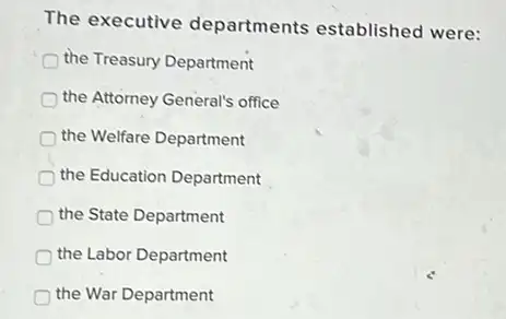 The executive departments established were:
the Treasury Department
the Attorney General's office
the Welfare Department
the Education Department
the State Department
the Labor Department
the War Department